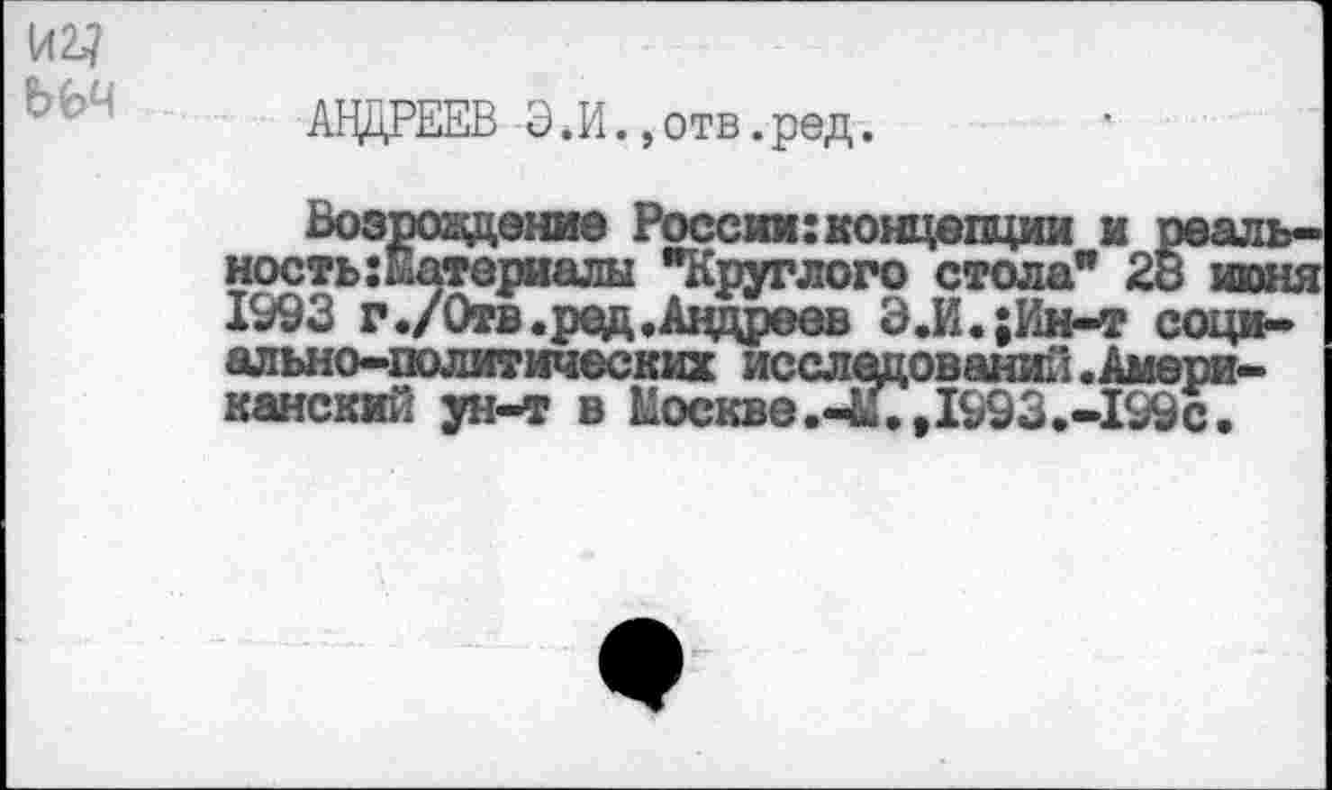 ﻿АНДРЕЕВ Э.И.,отв.ред.
Возражение России: концепции и реаль ность:Материалы "Круглого стола" 28 июн 1993 г ./Отв. ред .Андреев Э.И.;Ин-т социально-политических исследований .Американский ун-т в Москве.-И.,1993.-199с.